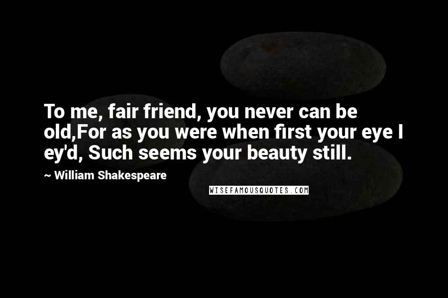 William Shakespeare Quotes: To me, fair friend, you never can be old,For as you were when first your eye I ey'd, Such seems your beauty still.