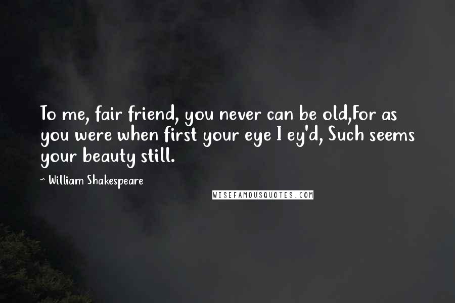 William Shakespeare Quotes: To me, fair friend, you never can be old,For as you were when first your eye I ey'd, Such seems your beauty still.