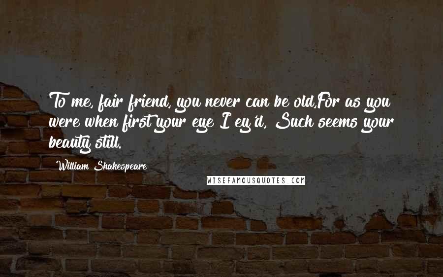 William Shakespeare Quotes: To me, fair friend, you never can be old,For as you were when first your eye I ey'd, Such seems your beauty still.