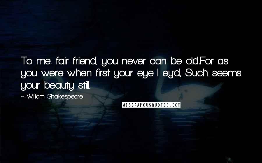 William Shakespeare Quotes: To me, fair friend, you never can be old,For as you were when first your eye I ey'd, Such seems your beauty still.