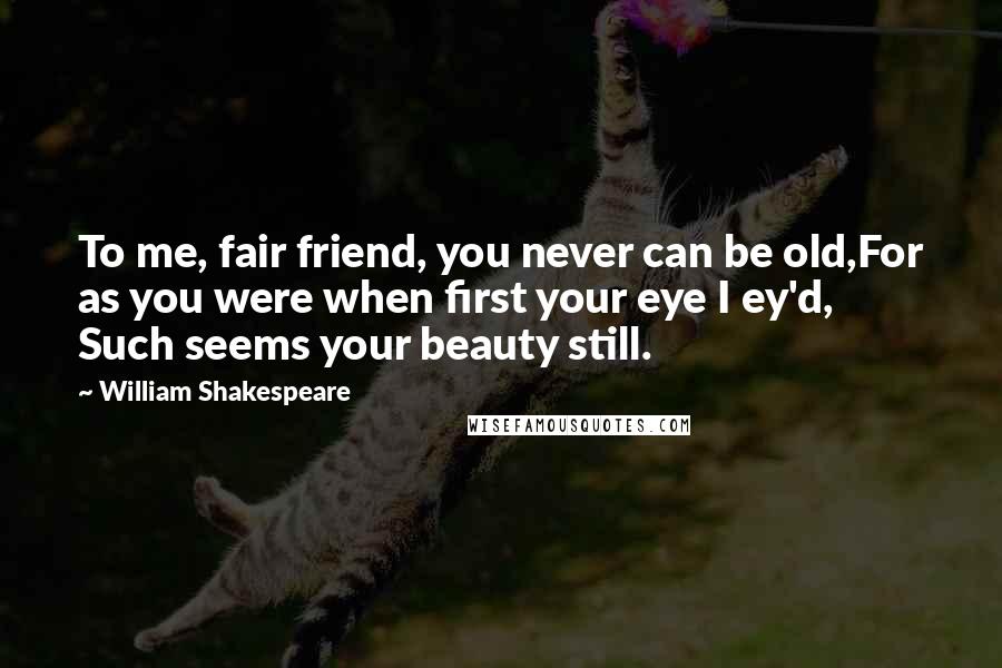 William Shakespeare Quotes: To me, fair friend, you never can be old,For as you were when first your eye I ey'd, Such seems your beauty still.