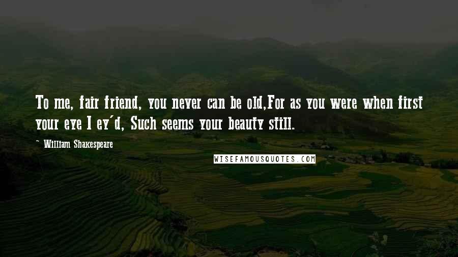 William Shakespeare Quotes: To me, fair friend, you never can be old,For as you were when first your eye I ey'd, Such seems your beauty still.