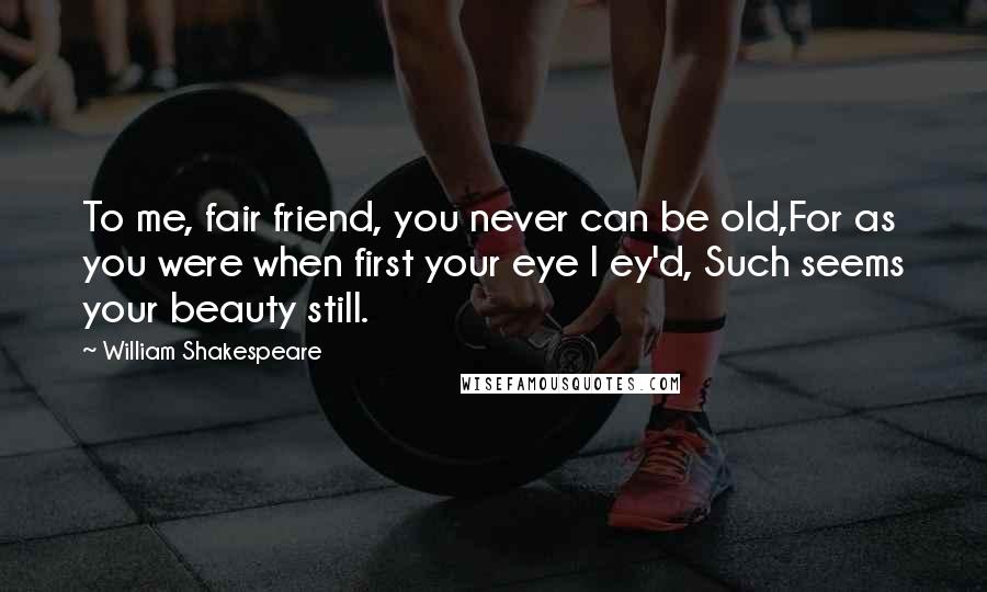 William Shakespeare Quotes: To me, fair friend, you never can be old,For as you were when first your eye I ey'd, Such seems your beauty still.