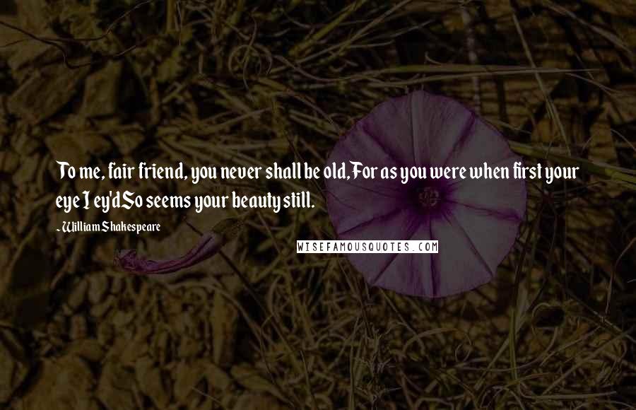 William Shakespeare Quotes: To me, fair friend, you never shall be old,For as you were when first your eye I ey'dSo seems your beauty still.