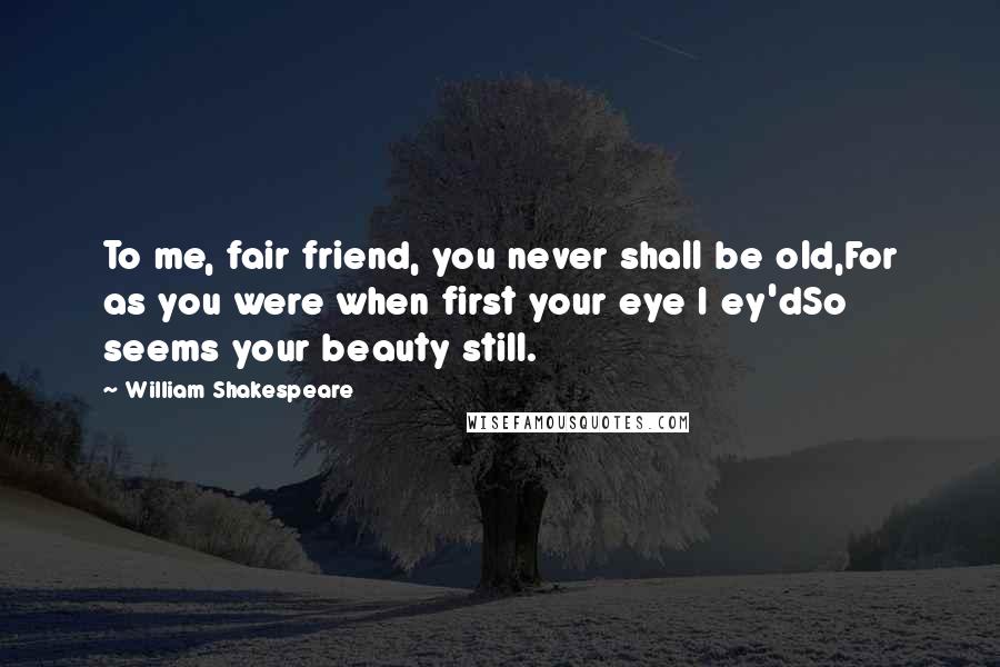 William Shakespeare Quotes: To me, fair friend, you never shall be old,For as you were when first your eye I ey'dSo seems your beauty still.