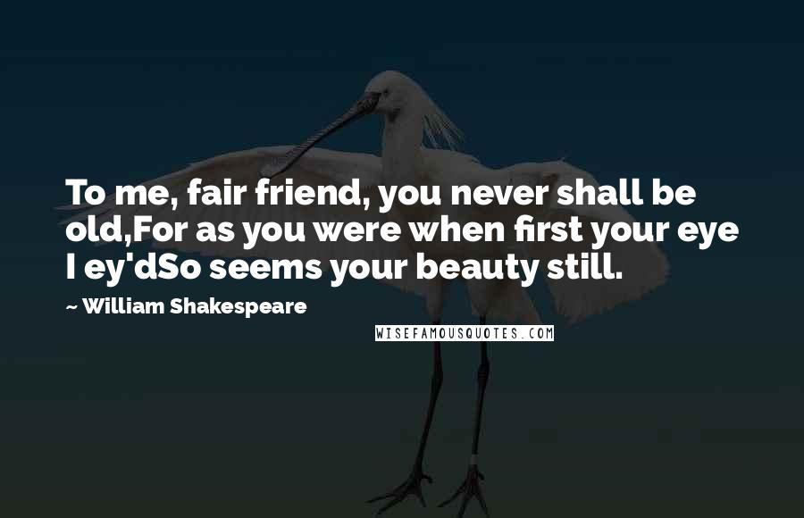 William Shakespeare Quotes: To me, fair friend, you never shall be old,For as you were when first your eye I ey'dSo seems your beauty still.