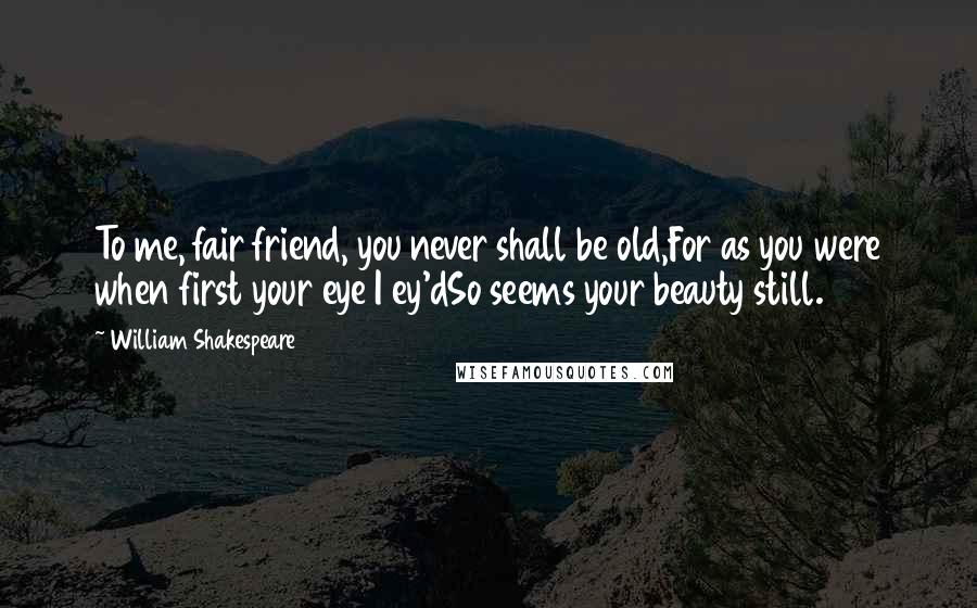 William Shakespeare Quotes: To me, fair friend, you never shall be old,For as you were when first your eye I ey'dSo seems your beauty still.