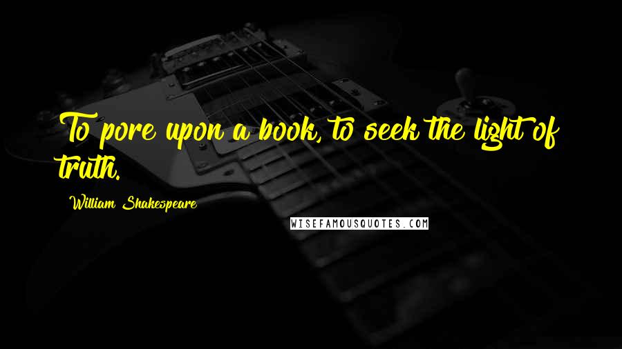 William Shakespeare Quotes: To pore upon a book, to seek the light of truth.