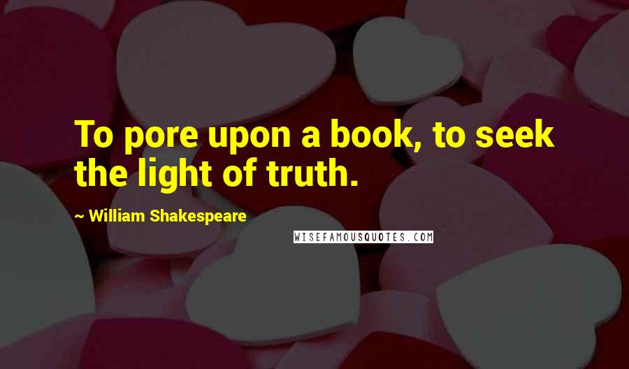 William Shakespeare Quotes: To pore upon a book, to seek the light of truth.