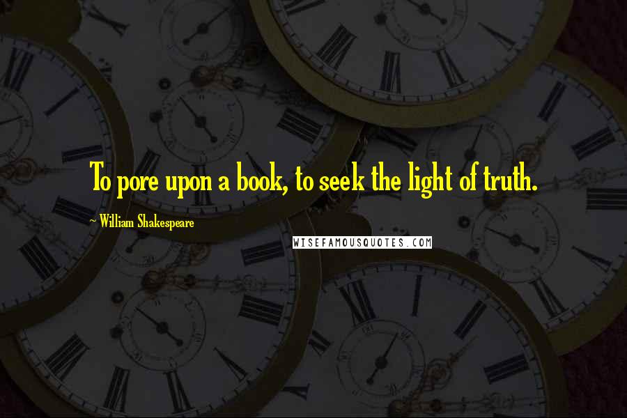 William Shakespeare Quotes: To pore upon a book, to seek the light of truth.