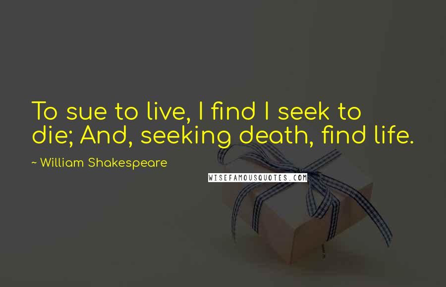 William Shakespeare Quotes: To sue to live, I find I seek to die; And, seeking death, find life.