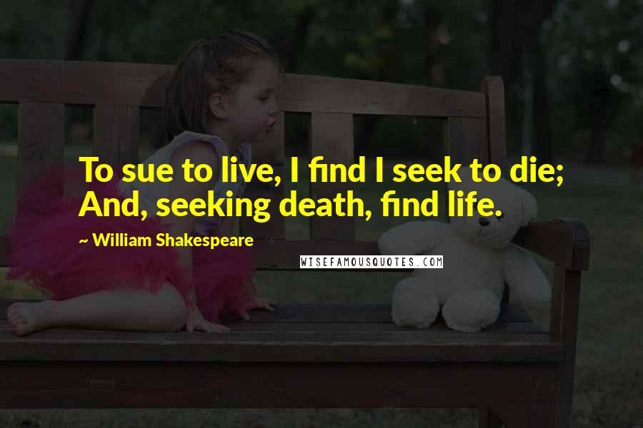 William Shakespeare Quotes: To sue to live, I find I seek to die; And, seeking death, find life.