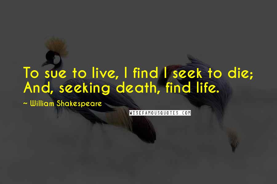 William Shakespeare Quotes: To sue to live, I find I seek to die; And, seeking death, find life.