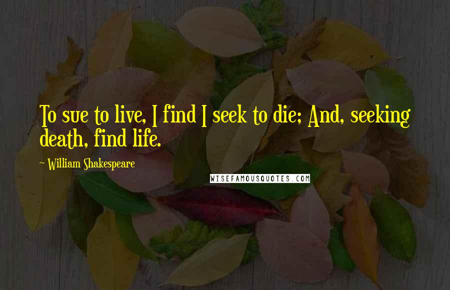 William Shakespeare Quotes: To sue to live, I find I seek to die; And, seeking death, find life.