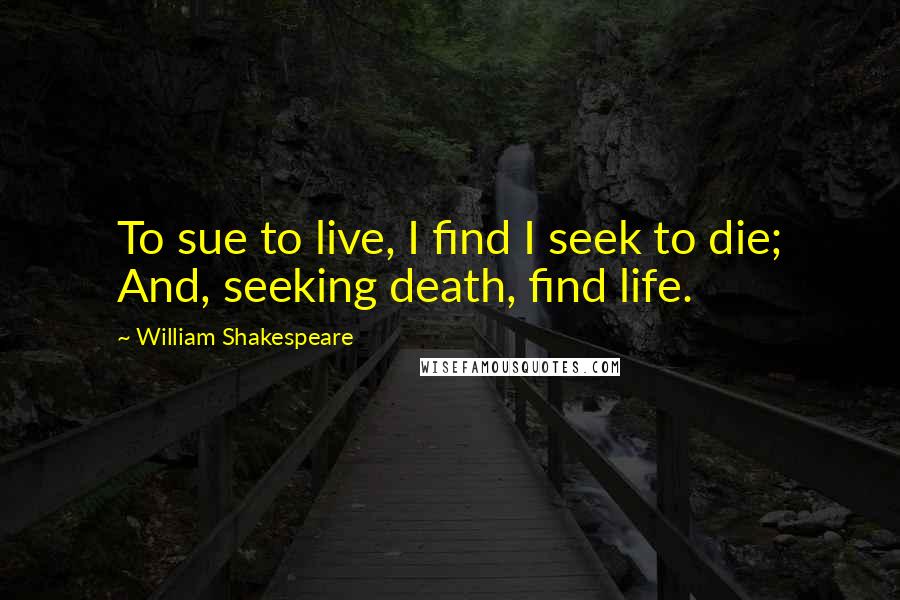 William Shakespeare Quotes: To sue to live, I find I seek to die; And, seeking death, find life.