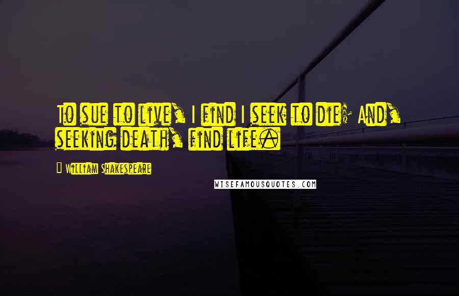 William Shakespeare Quotes: To sue to live, I find I seek to die; And, seeking death, find life.