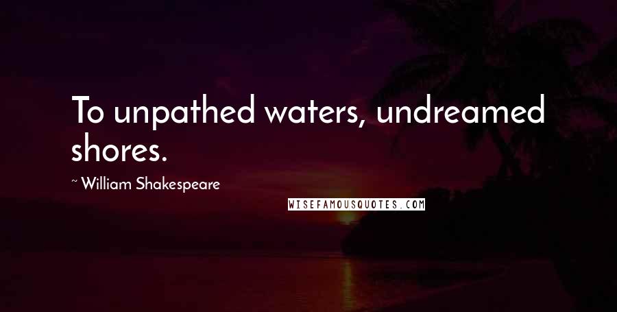 William Shakespeare Quotes: To unpathed waters, undreamed shores.