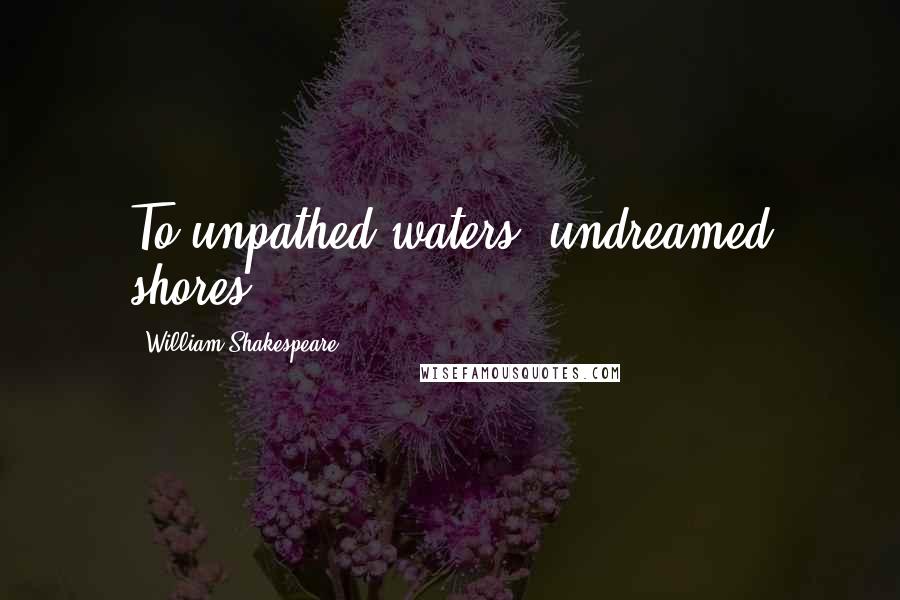 William Shakespeare Quotes: To unpathed waters, undreamed shores.