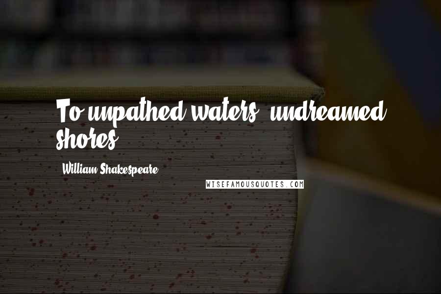 William Shakespeare Quotes: To unpathed waters, undreamed shores.