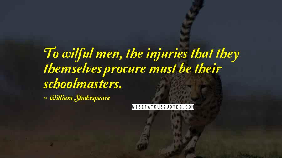 William Shakespeare Quotes: To wilful men, the injuries that they themselves procure must be their schoolmasters.