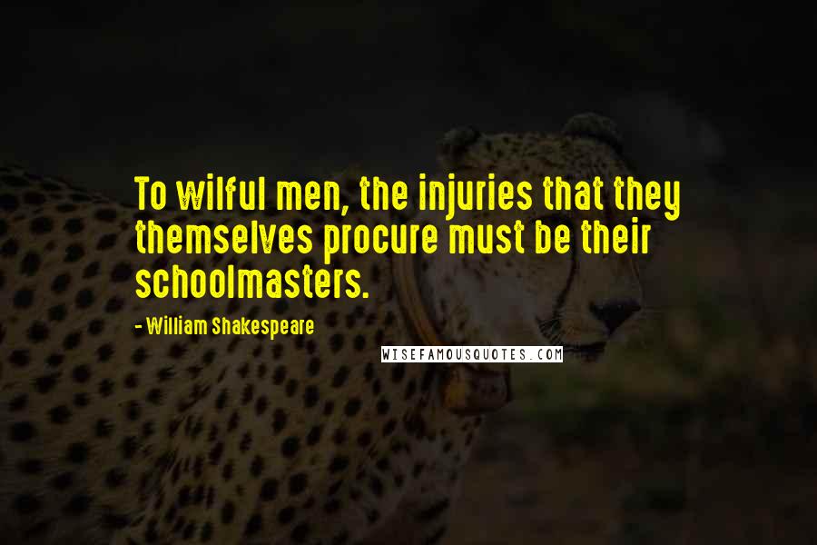 William Shakespeare Quotes: To wilful men, the injuries that they themselves procure must be their schoolmasters.