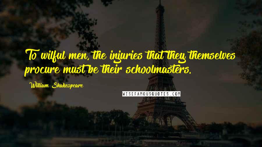 William Shakespeare Quotes: To wilful men, the injuries that they themselves procure must be their schoolmasters.