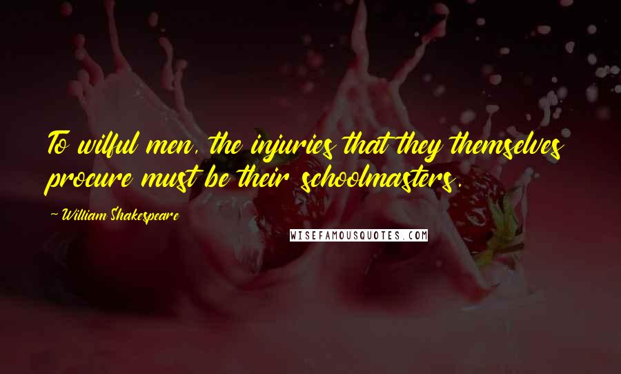 William Shakespeare Quotes: To wilful men, the injuries that they themselves procure must be their schoolmasters.