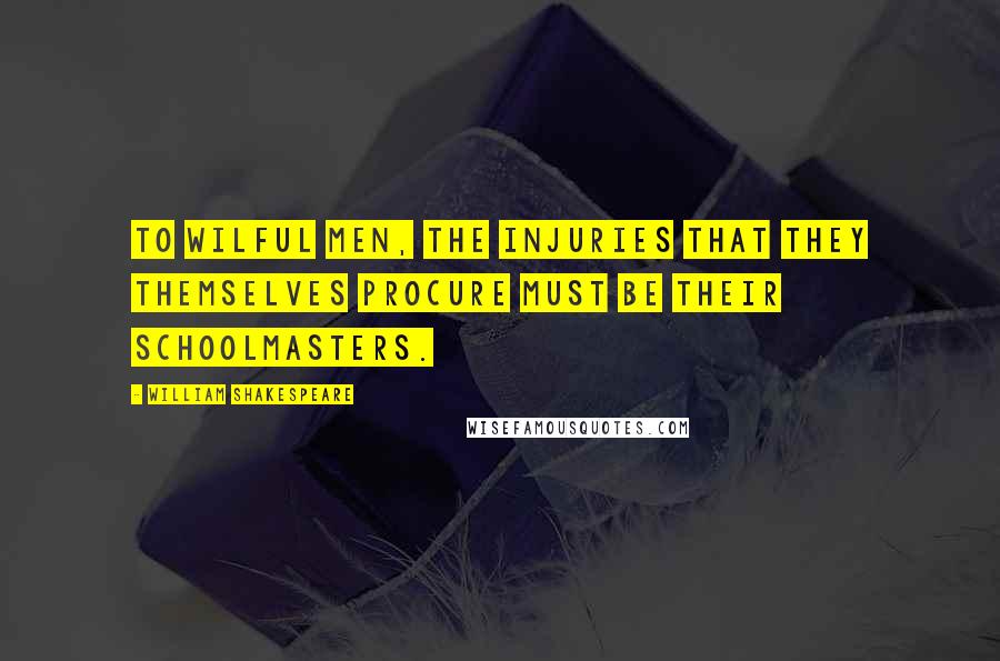 William Shakespeare Quotes: To wilful men, the injuries that they themselves procure must be their schoolmasters.