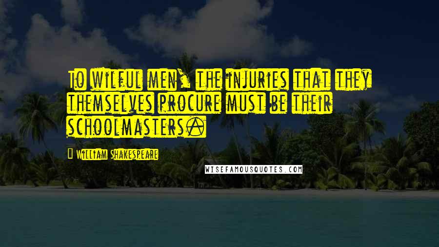 William Shakespeare Quotes: To wilful men, the injuries that they themselves procure must be their schoolmasters.