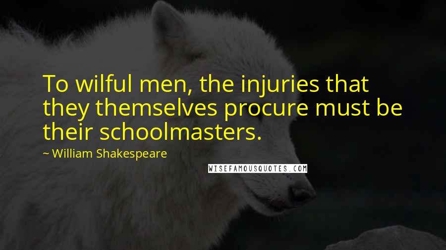 William Shakespeare Quotes: To wilful men, the injuries that they themselves procure must be their schoolmasters.