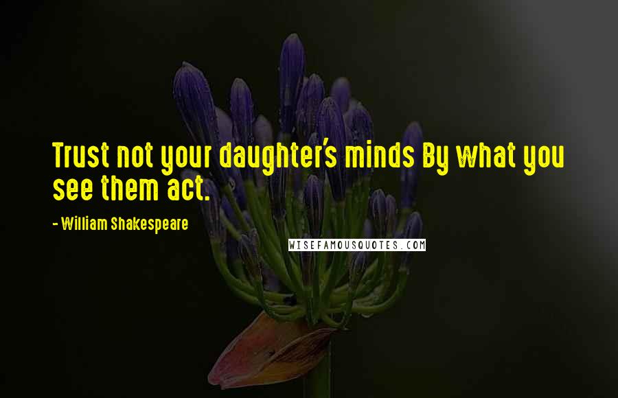 William Shakespeare Quotes: Trust not your daughter's minds By what you see them act.