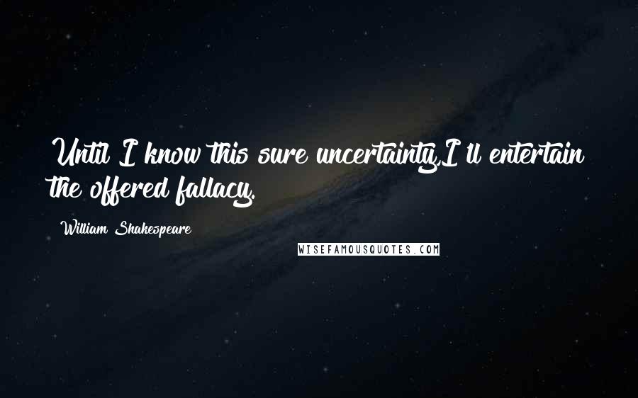 William Shakespeare Quotes: Until I know this sure uncertainty,I'll entertain the offered fallacy.