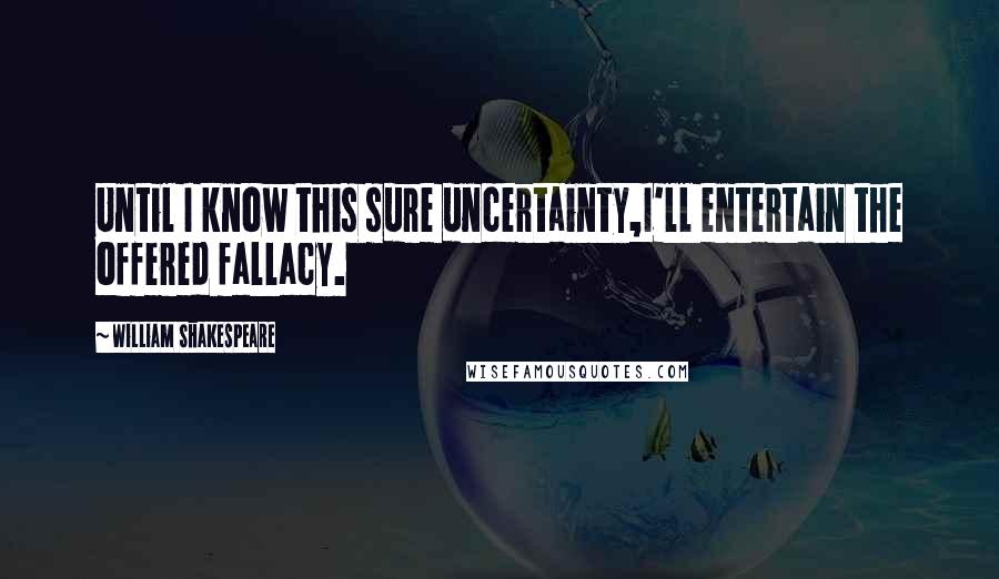 William Shakespeare Quotes: Until I know this sure uncertainty,I'll entertain the offered fallacy.