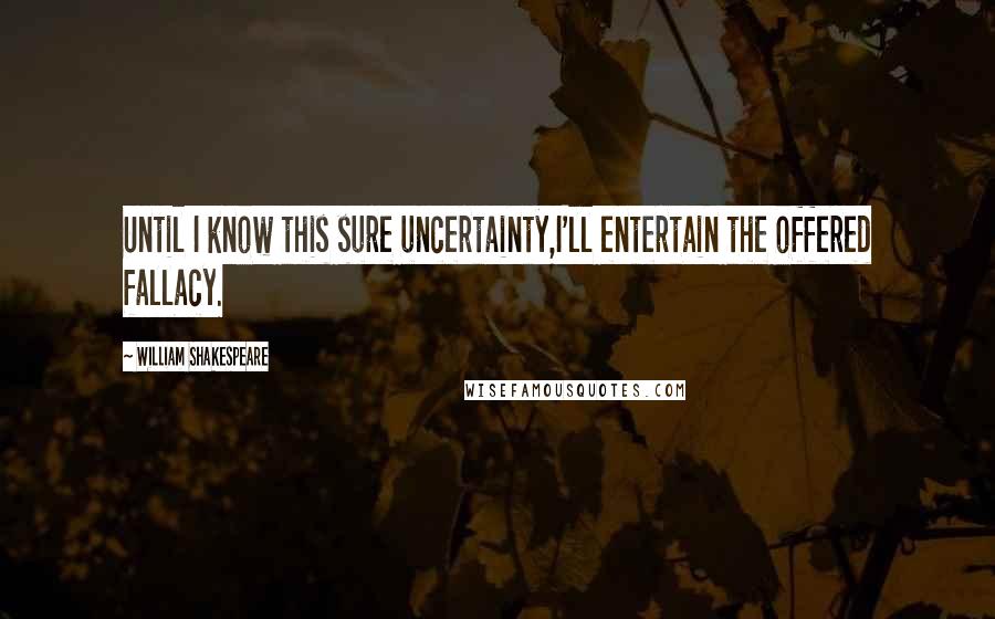 William Shakespeare Quotes: Until I know this sure uncertainty,I'll entertain the offered fallacy.