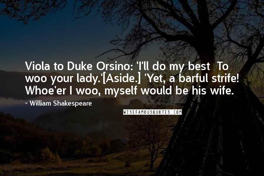 William Shakespeare Quotes: Viola to Duke Orsino: 'I'll do my best  To woo your lady.'[Aside.] 'Yet, a barful strife! Whoe'er I woo, myself would be his wife.