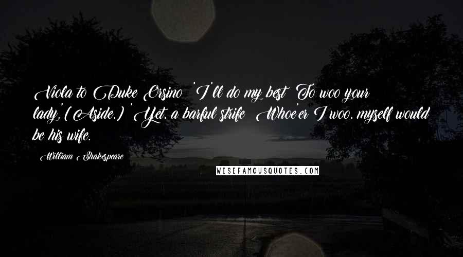 William Shakespeare Quotes: Viola to Duke Orsino: 'I'll do my best  To woo your lady.'[Aside.] 'Yet, a barful strife! Whoe'er I woo, myself would be his wife.