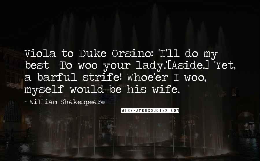 William Shakespeare Quotes: Viola to Duke Orsino: 'I'll do my best  To woo your lady.'[Aside.] 'Yet, a barful strife! Whoe'er I woo, myself would be his wife.