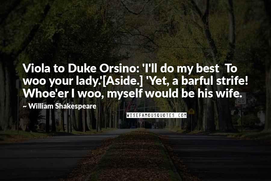 William Shakespeare Quotes: Viola to Duke Orsino: 'I'll do my best  To woo your lady.'[Aside.] 'Yet, a barful strife! Whoe'er I woo, myself would be his wife.