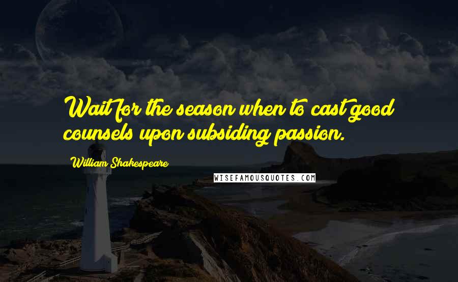 William Shakespeare Quotes: Wait for the season when to cast good counsels upon subsiding passion.