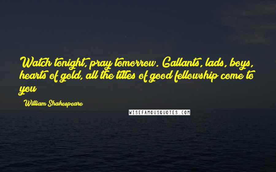 William Shakespeare Quotes: Watch tonight, pray tomorrow. Gallants, lads, boys, hearts of gold, all the titles of good fellowship come to you!