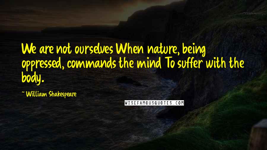 William Shakespeare Quotes: We are not ourselves When nature, being oppressed, commands the mind To suffer with the body.