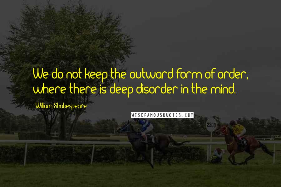William Shakespeare Quotes: We do not keep the outward form of order, where there is deep disorder in the mind.