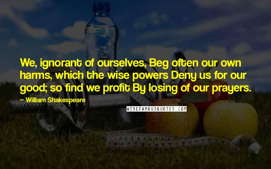 William Shakespeare Quotes: We, ignorant of ourselves, Beg often our own harms, which the wise powers Deny us for our good; so find we profit By losing of our prayers.