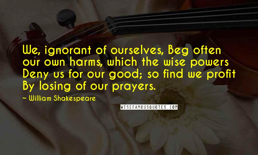 William Shakespeare Quotes: We, ignorant of ourselves, Beg often our own harms, which the wise powers Deny us for our good; so find we profit By losing of our prayers.