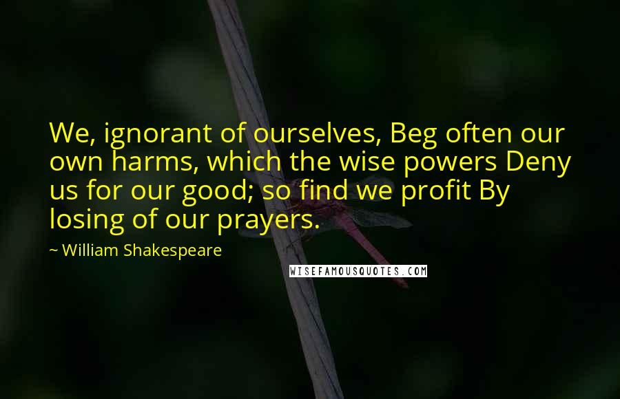 William Shakespeare Quotes: We, ignorant of ourselves, Beg often our own harms, which the wise powers Deny us for our good; so find we profit By losing of our prayers.