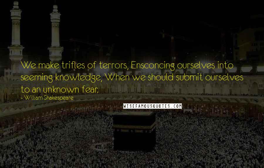 William Shakespeare Quotes: We make trifles of terrors, Ensconcing ourselves into seeming knowledge, When we should submit ourselves to an unknown fear.