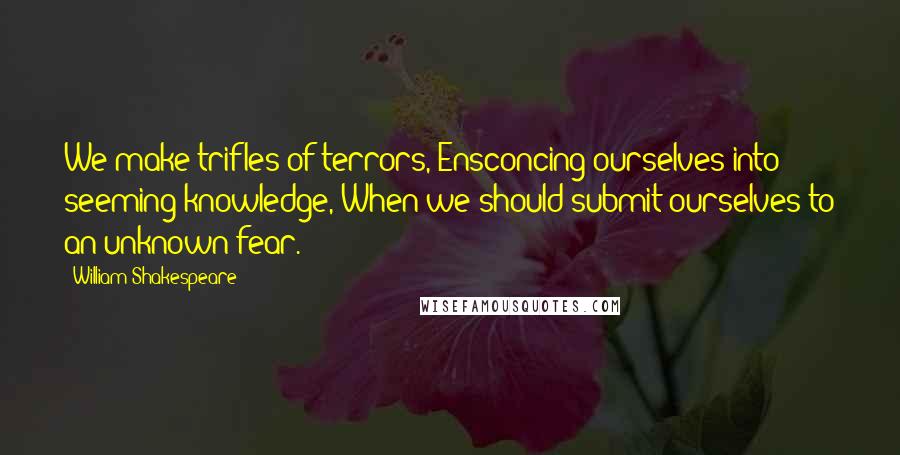 William Shakespeare Quotes: We make trifles of terrors, Ensconcing ourselves into seeming knowledge, When we should submit ourselves to an unknown fear.