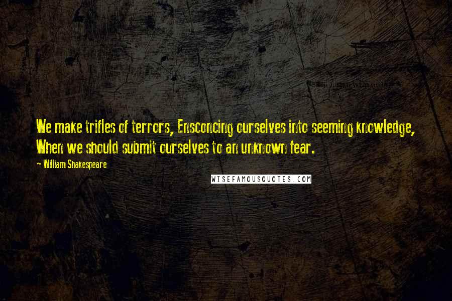 William Shakespeare Quotes: We make trifles of terrors, Ensconcing ourselves into seeming knowledge, When we should submit ourselves to an unknown fear.