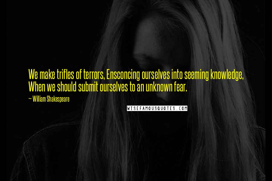 William Shakespeare Quotes: We make trifles of terrors, Ensconcing ourselves into seeming knowledge, When we should submit ourselves to an unknown fear.