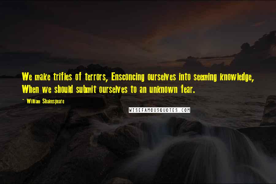 William Shakespeare Quotes: We make trifles of terrors, Ensconcing ourselves into seeming knowledge, When we should submit ourselves to an unknown fear.